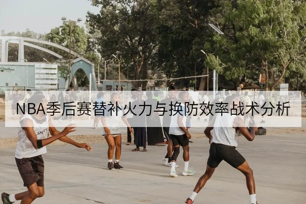 NBA季后赛替补火力与换防效率战术分析